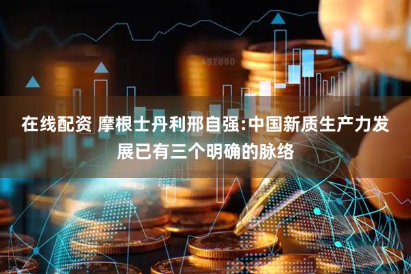 在线配资 摩根士丹利邢自强:中国新质生产力发展已有三个明确的脉络