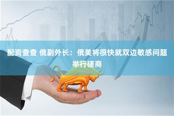 配资查查 俄副外长：俄美将很快就双边敏感问题举行磋商