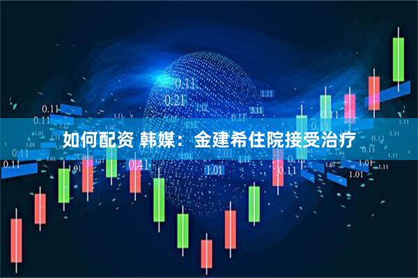 如何配资 韩媒：金建希住院接受治疗