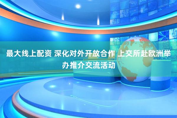最大线上配资 深化对外开放合作 上交所赴欧洲举办推介交流活动
