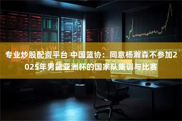 专业炒股配资平台 中国篮协：同意杨瀚森不参加2025年男篮亚洲杯的国家队集训与比赛