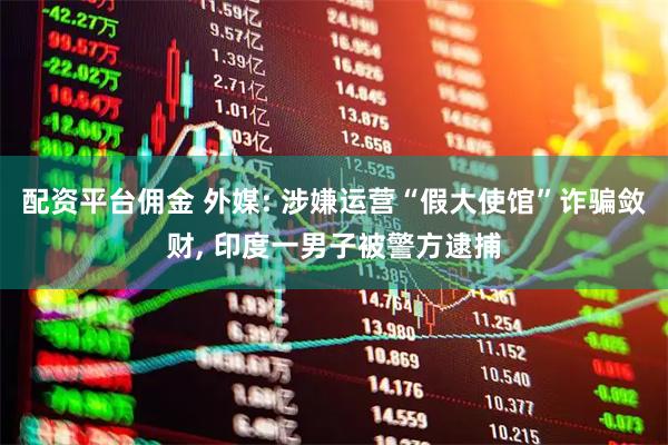 配资平台佣金 外媒: 涉嫌运营“假大使馆”诈骗敛财, 印度一男子被警方逮捕