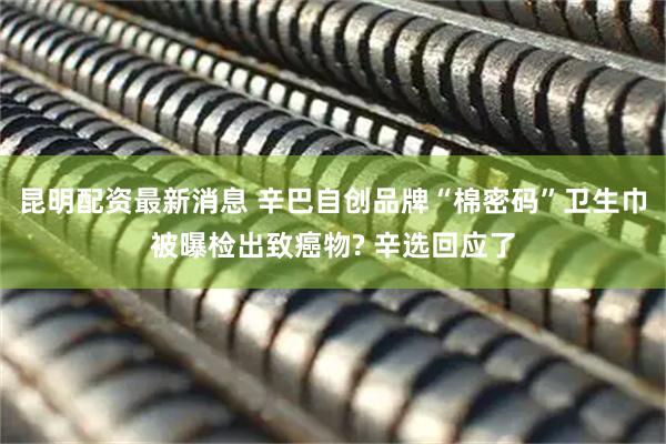 昆明配资最新消息 辛巴自创品牌“棉密码”卫生巾被曝检出致癌物? 辛选回应了
