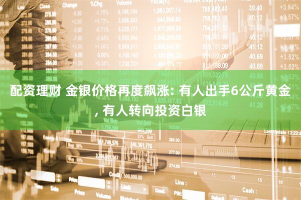 配资理财 金银价格再度飙涨: 有人出手6公斤黄金, 有人转向投资白银