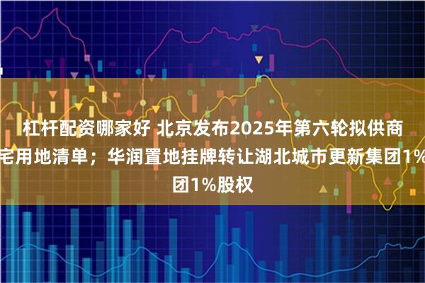 杠杆配资哪家好 北京发布2025年第六轮拟供商品住宅用地清单；华润置地挂牌转让湖北城市更新集团1%股权