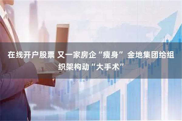 在线开户股票 又一家房企“瘦身” 金地集团给组织架构动“大手术”