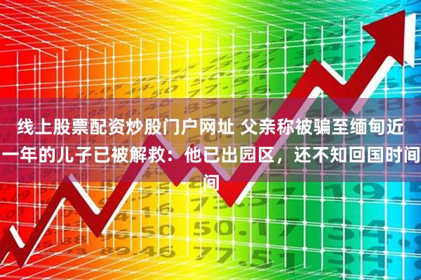 线上股票配资炒股门户网址 父亲称被骗至缅甸近一年的儿子已被解救：他已出园区，还不知回国时间