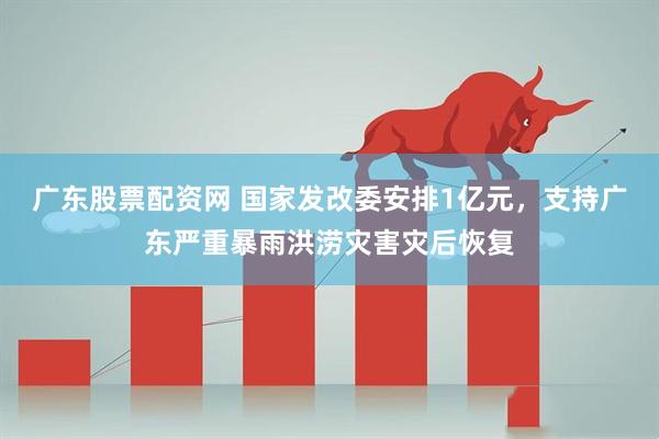 广东股票配资网 国家发改委安排1亿元，支持广东严重暴雨洪涝灾害灾后恢复