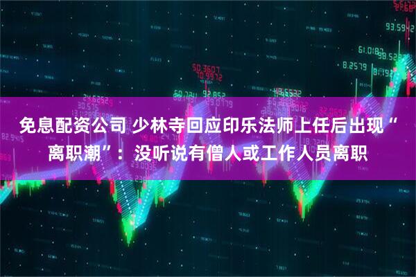 免息配资公司 少林寺回应印乐法师上任后出现“离职潮”：没听说有僧人或工作人员离职
