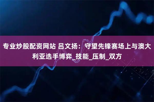 专业炒股配资网站 吕文扬：守望先锋赛场上与澳大利亚选手博弈_技能_压制_双方