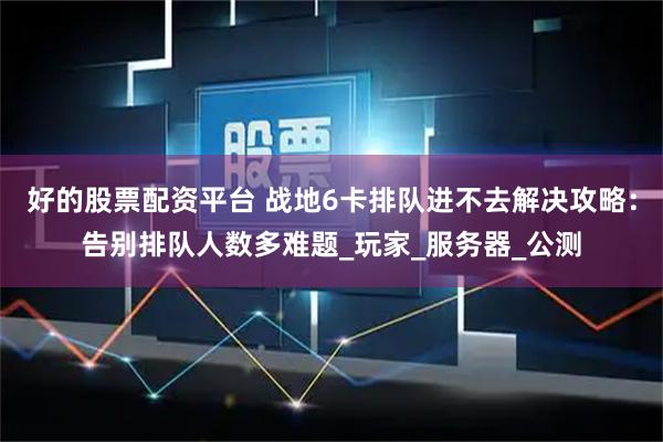 好的股票配资平台 战地6卡排队进不去解决攻略：告别排队人数多难题_玩家_服务器_公测