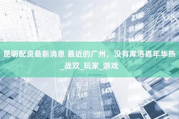 昆明配资最新消息 最近的广州，没有库洛嘉年华热_战双_玩家_游戏