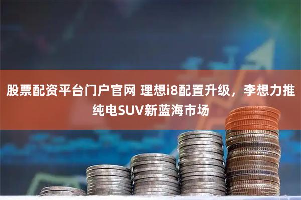 股票配资平台门户官网 理想i8配置升级，李想力推纯电SUV新蓝海市场