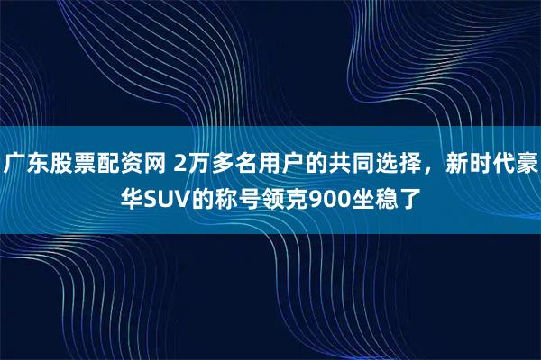 广东股票配资网 2万多名用户的共同选择，新时代豪华SUV的称号领克900坐稳了