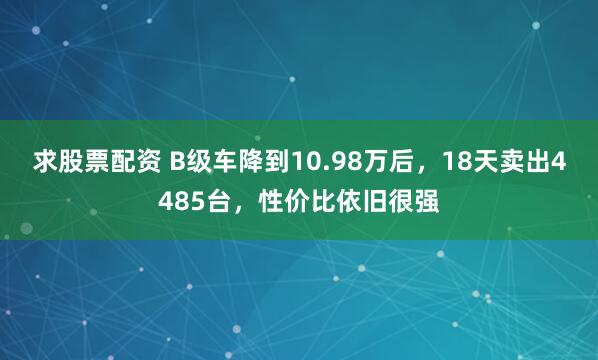 求股票配资 B级车降到10.98万后，18天卖出4485台，性价比依旧很强