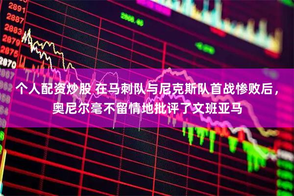 个人配资炒股 在马刺队与尼克斯队首战惨败后，奥尼尔毫不留情地批评了文班亚马