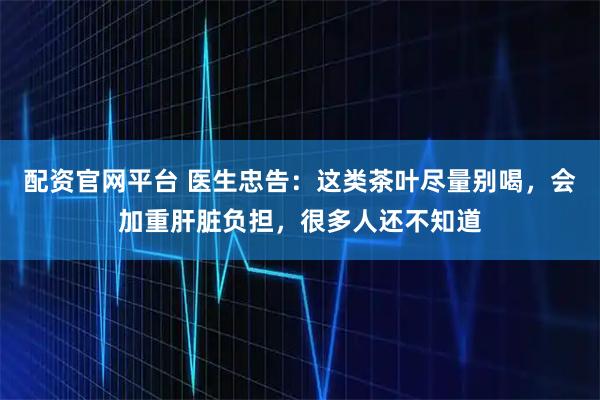 配资官网平台 医生忠告：这类茶叶尽量别喝，会加重肝脏负担，很多人还不知道