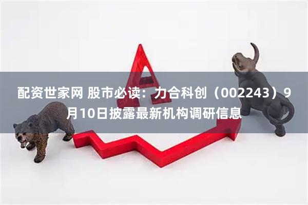 配资世家网 股市必读：力合科创（002243）9月10日披露最新机构调研信息